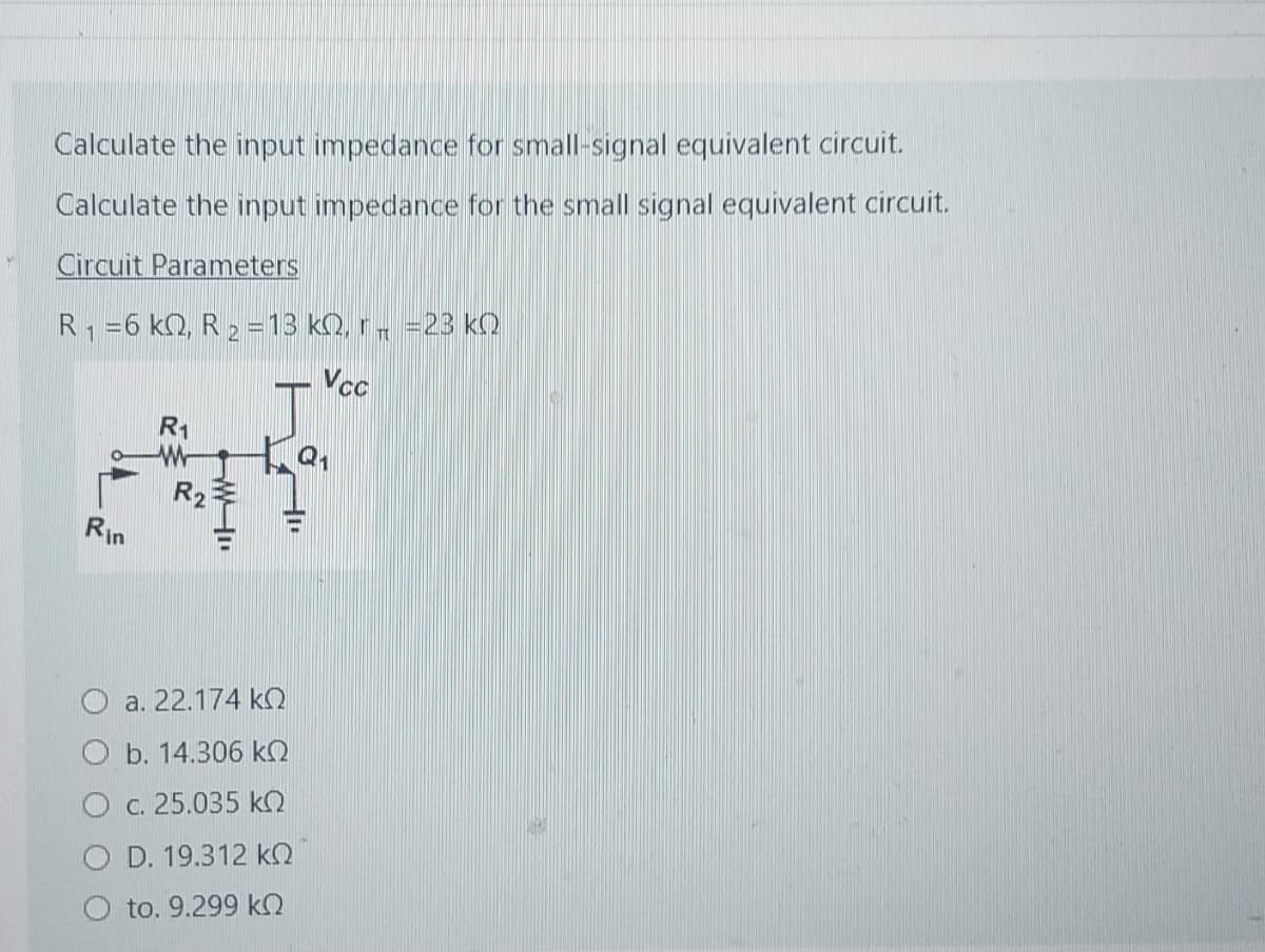 Calculate the input impedance for small-signal equivalent circuit.
Calculate the input impedance for the small signal equivalent circuit.
Circuit Parameters
R₁ =6 k, R2 = 13 kQ, r =23 KQ
1
T
Rin
R1
R2
W
a. 22.174 kQ
b. 14.306 kQ
O c. 25.035 kQ
OD. 19.312 KQ
to. 9.299 kQ
Q₁
Vcc