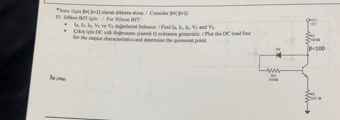 *Soru liçin B(B+1) olarak dikkate alınız. / Consider B( B+1)
S1. Silikon BJT için: For Silicon BJT:
IB, IC, IE, Vc ve Vε değerlerini bulunuz. / Find IB, Ic, IE, Vc and VE
•
Çıkış için DC yük doğrusunu çizerek Q noktasını gösteriniz. / Plot the DC load line
for the output characteristics and determine the quiescent point.
IB (10p)
Ge
ww
RB
50kQ
12V
RC
5000
B=100
RE
500 A