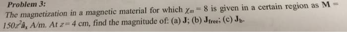 Problem 3:
The magnetization in a magnetic material for which Xm = 8 is given in a certain region as M
1502a, A/m. At z=4 cm, find the magnitude of: (a) J; (b) Jfree; (c) Jb.