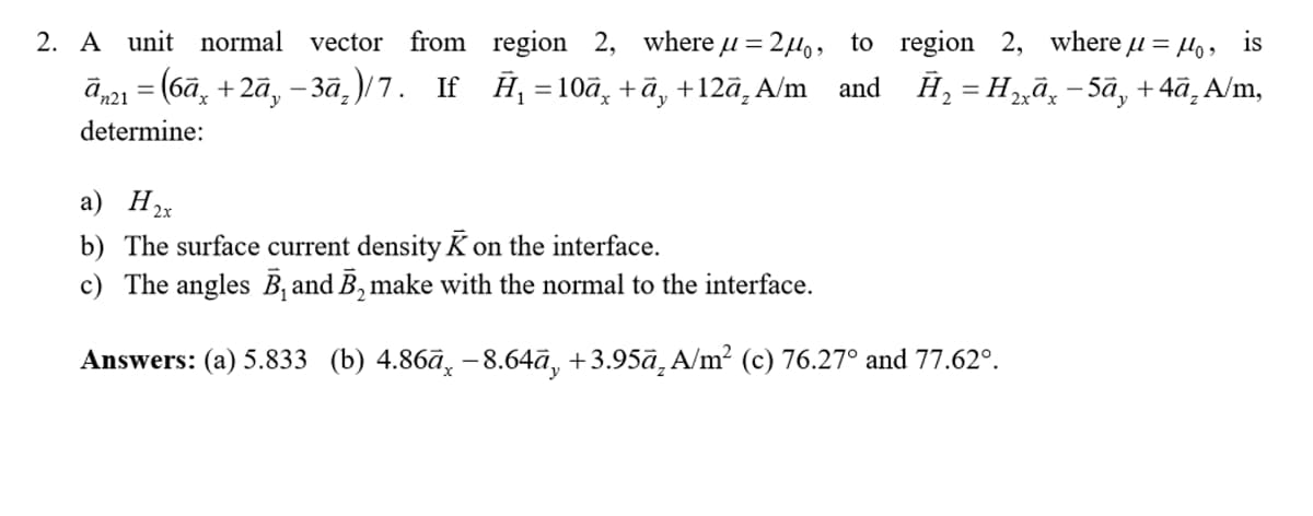 2. A unit normal vector from
ān21 = (6ā× +2ā, −3ā₂)/7. If
region 2, where μ = 2μ。, to
Ĥ₁ =10ã¸ +ā, +12ā, A/m and
region 2, where μ = μ₁, is
H₂ = H₂xª× −5ã¸ +4ā₁A/m,
determine:
a) H2x
b) The surface current density K on the interface.
c) The angles B₁ and B₂ make with the normal to the interface.
Answers: (a) 5.833 (b) 4.86ā, -8.64ā, +3.95ā₂ A/m² (c) 76.27° and 77.62°.