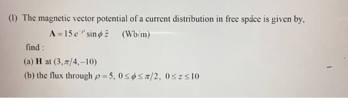 (1) The magnetic vector potential of a current distribution in free space is given by,
find:
A = 15 e sino
(a) H at (3,7/4,-10)
(Wb/m)
(b) the flux through p=5, 0≤5/2, 0≤ Z ≤10