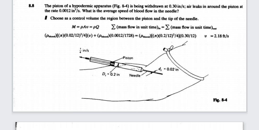 8.8
The piston of a hypodermic apparatus (Fig. 8-4) is being withdrawn at 0.30 in/s; air leaks in around the piston at
the rate 0.0012 in'/s. What is the average speed of blood flow in the needle?
I Choose as a control volume the region between the piston and the tip of the needle.
M= pAu = PQ
E (mass flow in unit time)=E (mass flow in unit time)ut
(Potood)[(7)(0.02/12)/4](v) + (Polood)(0.0012/1728) = (Potood[(x)(0.2/12)/4](0.30/12)
v = 2.18 ft/s
in/s
Piston
d, - 0.02 in
D, =0.2 in
Needle
Fig. 84
