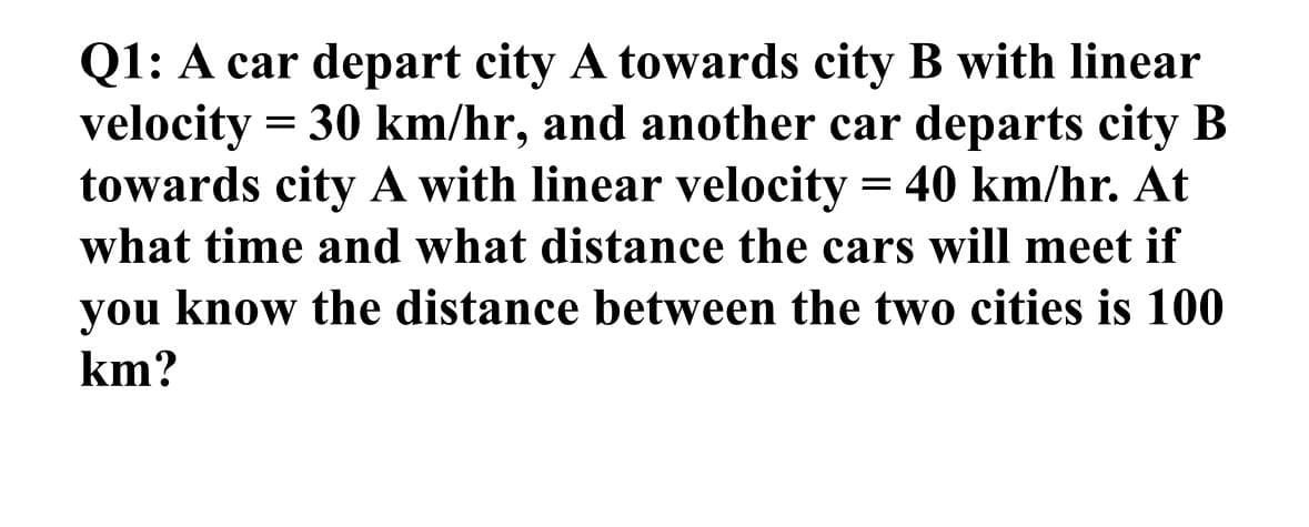 Q1: A car depart city A towards city B with linear
velocity= 30 km/hr, and another car departs city B
towards city A with linear velocity = 40 km/hr. At
what time and what distance the cars will meet if
you know the distance between the two cities is 100
km?