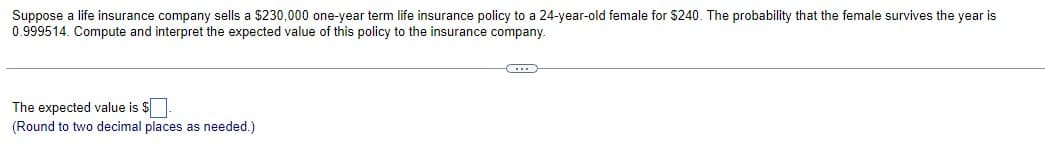 Suppose a life insurance company sells a $230,000 one-year term life insurance policy to a 24-year-old female for $240. The probability that the female survives the year is
0.999514. Compute and interpret the expected value of this policy to the insurance company.
The expected value is $
(Round to two decimal places as needed.)