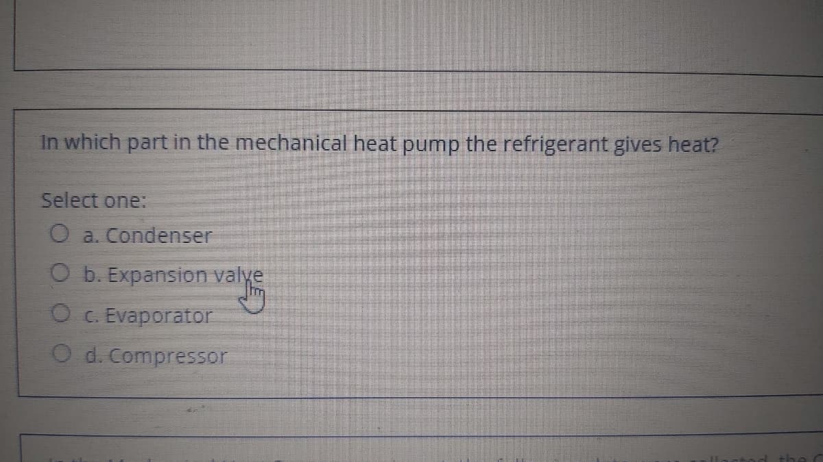 In which part in the mechanical heat pump the refrigerant gives heat?
Select one:
O a. Condenser
O b. Expansion valye
O c. Evaporator
O d. Compressor

