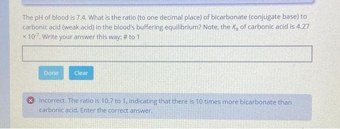 The pH of blood is 7.4. What is the ratio (to one decimal place) of bicarbonate (conjugate base) to
carbonic acid (weak acid) in the blood's buffering equilibrium? Note, the K₂ of carbonic acid is 4.27
x 10-7. Write your answer this way: # to 1
Done
Clear
Incorrect. The ratio is 10.7 to 1, indicating that there is 10 times more bicarbonate than
carbonic acid. Enter the correct answer.