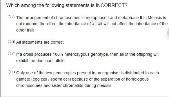 Which among the following statements is INCORRECT?
O A. The arrangement of chromosomes in metaphase I and metaphase Il in Meiosis is
not random, therefore, the inheritance of a trait will not affect the inheritance of the
other trait
O B. All statements are correct
OCif a cross produces 100% heterozygous genotype, then all of the offspring will
exhibit the dominant allele
D.Only one of the two gene copies present in an organism is distributed to each
gamete (egg cell / sperm cell) because of the separation of homologous
chromosomes and sister chromatids during meiosis.
