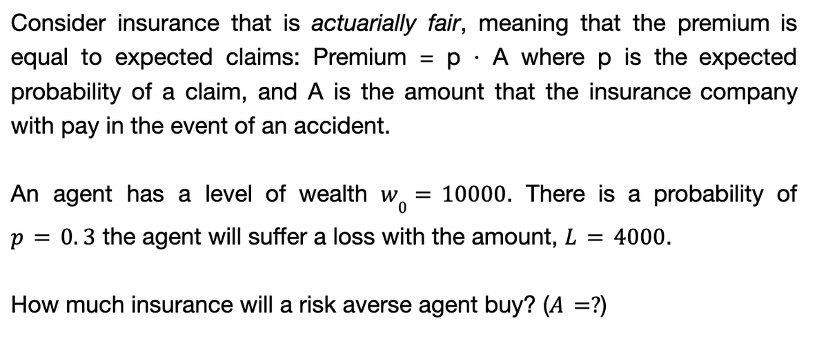 Consider insurance that is actuarially fair, meaning that the premium is
equal to expected claims: Premium = p A where p is the expected
probability of a claim, and A is the amount that the insurance company
with pay in the event of an accident.
An agent has a level of wealth
p = 0.3 the agent will suffer a loss with the amount, L = 4000.
How much insurance will a risk averse agent buy? (A =?)
Wo
=
10000. There is a probability of