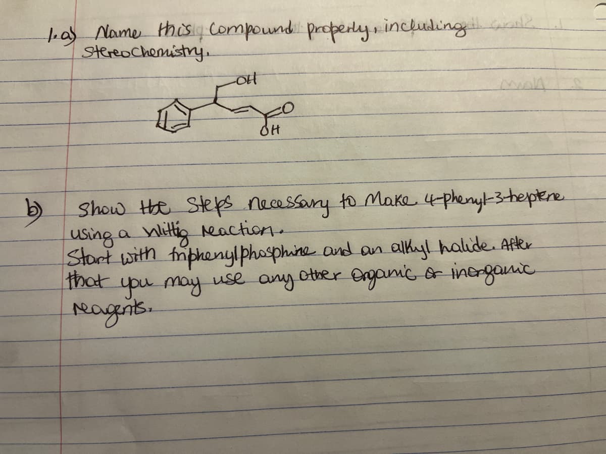 1as Name thisy compound properly, includingwk
Stereochemistry.
man
OH
Show He Steps necessany to make 4phenyk3-hepere
using a Wittig reaction.
Start with friphenylphosphine and an alkyl halide. After
that
b)
upu may use any other Onganicor inerganic
reagis.
