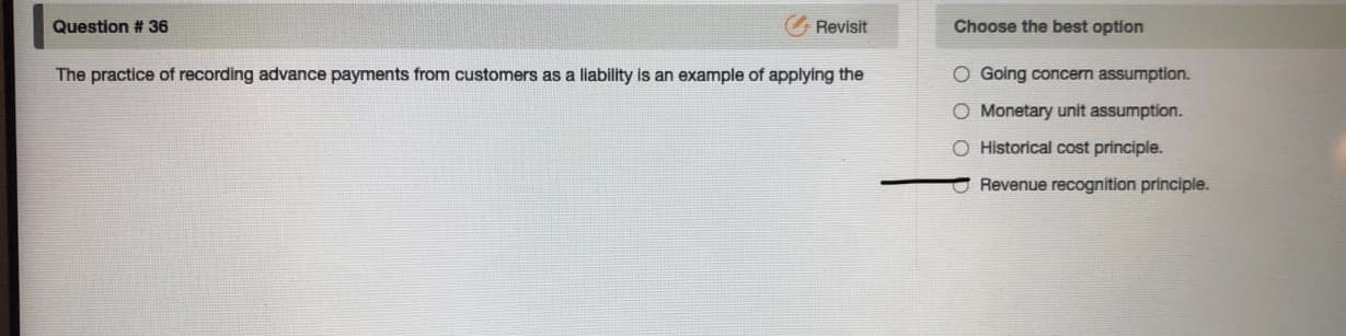 The practice of recording advance payments from customers as a liability is an example of applying the
O Going concern assumption.
O Monetary unit assumption.
O Historical cost principle.
Revenue recognition principle.
