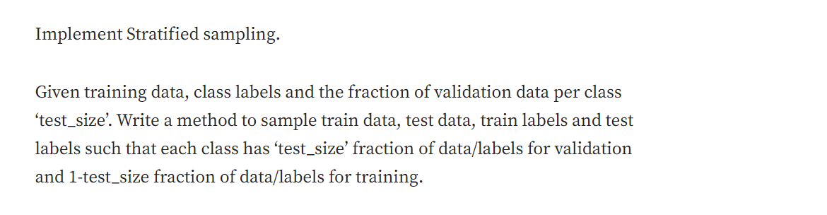 Implement Stratified sampling.
Given training data, class labels and the fraction of validation data per class
'test_size'. Write a method to sample train data, test data, train labels and test
labels such that each class has ‘test_size' fraction of data/labels for validation
and 1-test_size fraction of data/labels for training.