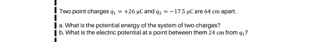Two point charges q1 = +26 µC and q2 = -17.5 µC are 64 cm apart.
a. What is the potential energy of the system of two charges?
b. What is the electric potential at a point between them 24 cm from q,?
