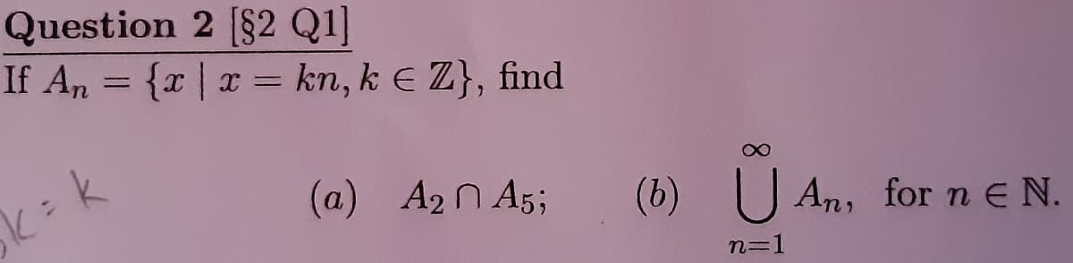 Question 2 [$2 Q1]
If An = {r | x = kn, k E Z}, find
(a) A2 N A5;
(b) U An, for n e N.
n=1
