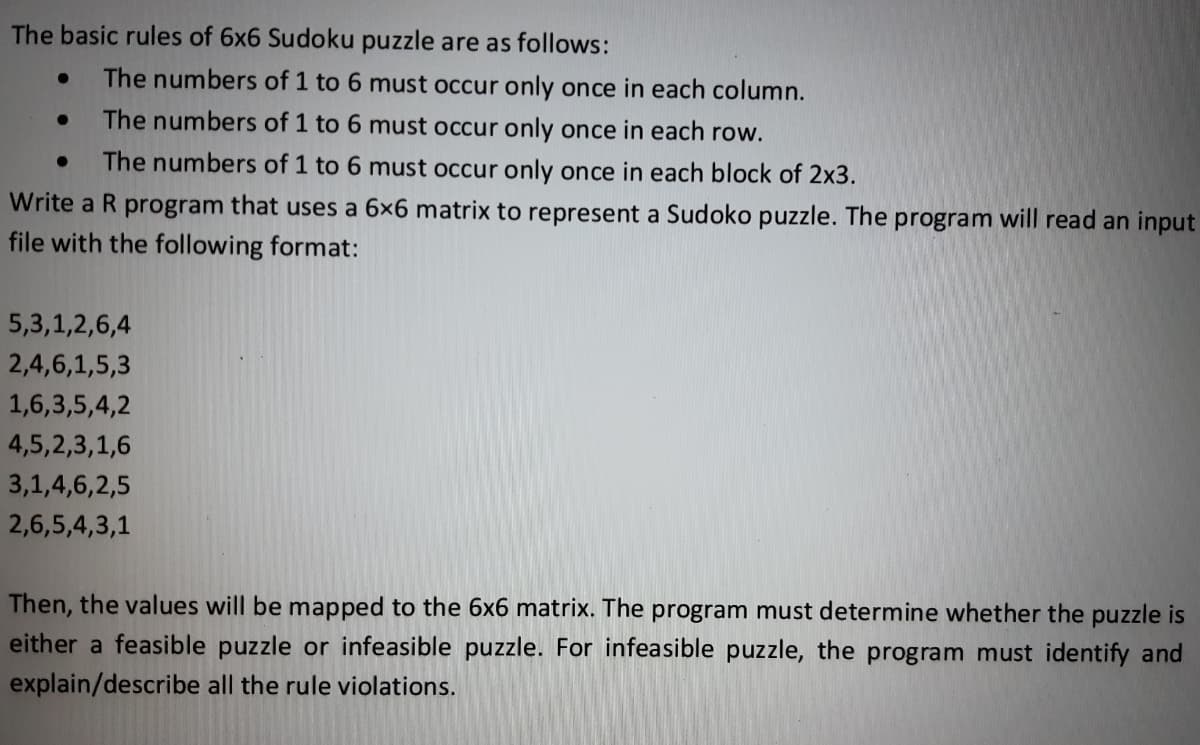 The basic rules of 6x6 Sudoku puzzle are as follows:
The numbers of 1 to 6 must occur only once in each column.
The numbers of 1 to 6 must occur only once in each row.
● The numbers of 1 to 6 must occur only once in each block of 2x3.
Write a R program that uses a 6x6 matrix to represent a Sudoko puzzle. The program will read an input
file with the following format:
●
●
5,3,1,2,6,4
2,4,6,1,5,3
1,6,3,5,4,2
4,5,2,3,1,6
3,1,4,6,2,5
2,6,5,4,3,1
Then, the values will be mapped to the 6x6 matrix. The program must determine whether the puzzle is
either a feasible puzzle or infeasible puzzle. For infeasible puzzle, the program must identify and
explain/describe all the rule violations.