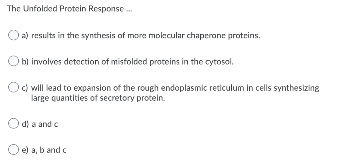 The Unfolded Protein Response ...
a) results in the synthesis of more molecular chaperone proteins.
O b) involves detection of misfolded proteins in the cytosol.
c) will lead to expansion of the rough endoplasmic reticulum in cells synthesizing
large quantities of secretory protein.
O d) a and c
e) a, b and c
