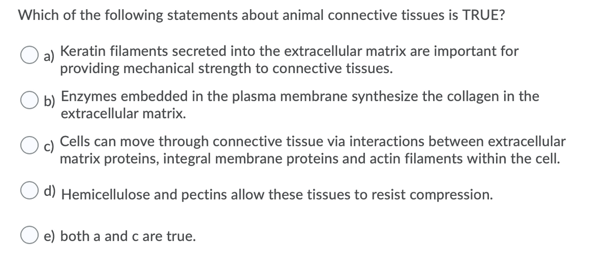 Which of the following statements about animal connective tissues is TRUE?
a)
Keratin filaments secreted into the extracellular matrix are important for
providing mechanical strength to connective tissues.
b) Enzymes embedded in the plasma membrane synthesize the collagen in the
extracellular matrix.
c)
Cells can move through connective tissue via interactions between extracellular
matrix proteins, integral membrane proteins and actin filaments within the cell.
d) Hemicellulose and pectins allow these tissues to resist compression.
e) both a and c are true.
