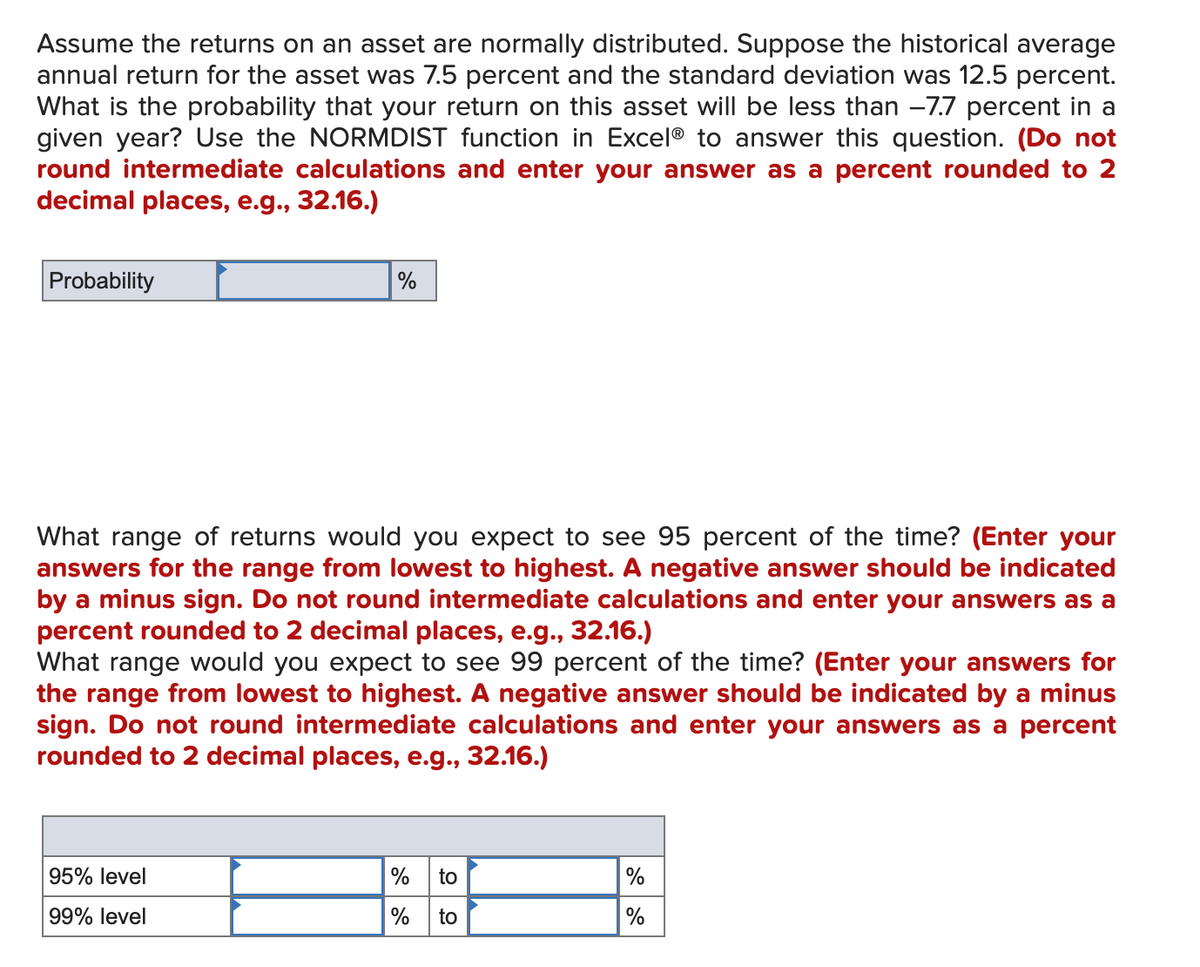 Assume the returns on an asset are normally distributed. Suppose the historical average
annual return for the asset was 7.5 percent and the standard deviation was 12.5 percent.
What is the probability that your return on this asset will be less than -7.7 percent in a
given year? Use the NORMDIST function in Excel® to answer this question. (Do not
round intermediate calculations and enter your answer as a percent rounded to 2
decimal places, e.g., 32.16.)
Probability
%
What range of returns would you expect to see 95 percent of the time? (Enter your
answers for the range from lowest to highest. A negative answer should be indicated
by a minus sign. Do not round intermediate calculations and enter your answers as a
percent rounded to 2 decimal places, e.g., 32.16.)
What range would you expect to see 99 percent of the time? (Enter your answers for
the range from lowest to highest. A negative answer should be indicated by a minus
sign. Do not round intermediate calculations and enter your answers as a percent
rounded to 2 decimal places, e.g., 32.16.)
95% level
% to
%
99% level
% to
%