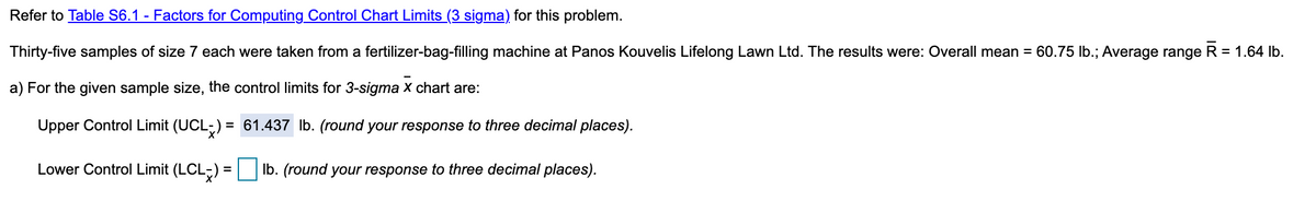 Refer to Table S6.1 - Factors for Computing Control Chart Limits (3 sigma) for this problem.
Thirty-five samples of size 7 each were taken from a fertilizer-bag-filling machine at Panos Kouvelis Lifelong Lawn Ltd. The results were: Overall mean = 60.75 lb.; Average range R = 1.64 lb.
a) For the given sample size, the control limits for 3-sigma x chart are:
Upper Control Limit (UCL-) = 61.437 Ib. (round your response to three decimal places).
Lower Control Limit (LCL;) = Ib. (round your response to three decimal places).
