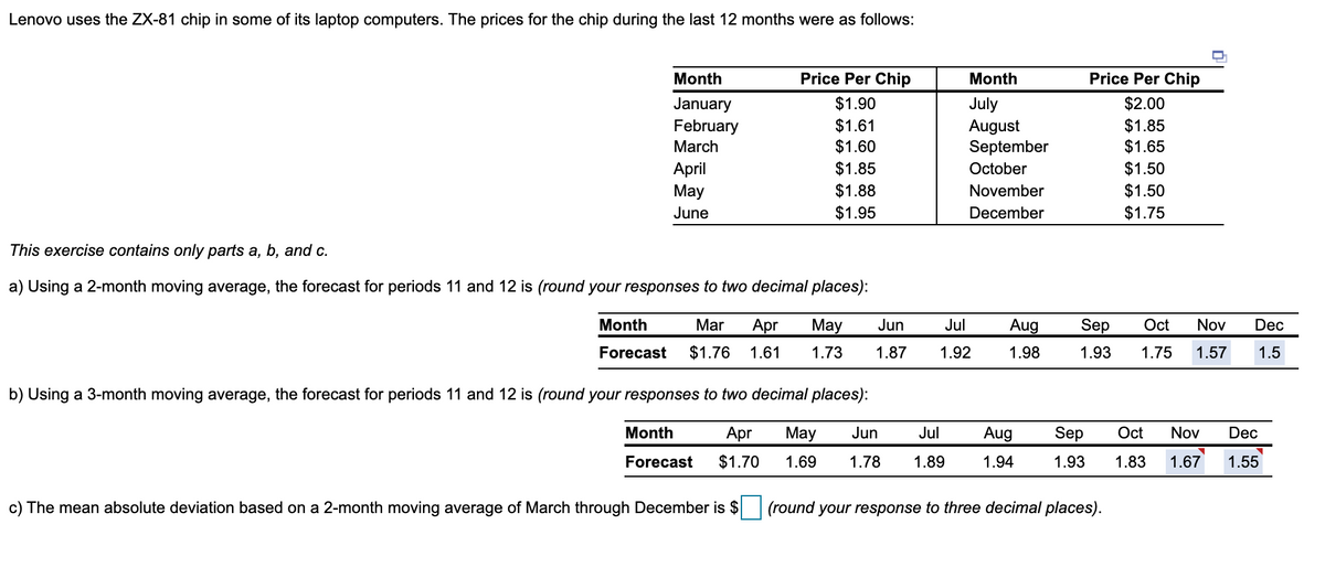 Lenovo uses the ZX-81 chip in some of its laptop computers. The prices for the chip during the last 12 months were as follows:
Month
Price Per Chip
Month
Price Per Chip
$1.90
$2.00
January
February
$1.61
$1.60
July
August
September
$1.85
$1.65
March
$1.85
$1.50
April
Мay
October
$1.88
November
$1.50
June
$1.95
December
$1.75
This exercise contains only parts a, b, and c.
a) Using a 2-month moving average, the forecast for periods 11 and 12 is (round your responses to two decimal places):
Month
Mar
Apr
May
Jun
Jul
Aug
Sep
Oct
Nov
Dec
Forecast
$1.76
1.61
1.73
1.87
1.92
1.98
1.93
1.75
1.57
1.5
b) Using a 3-month moving average, the forecast for periods 11 and 12 is (round your responses to two decimal places):
Month
Apr
May
Jun
Jul
Aug
Sep
Oct
Nov
Dec
Forecast
$1.70
1.69
1.78
1.89
1.94
1.93
1.83
1.67
1.55
c) The mean absolute deviation based on a 2-month moving average of March through December is $
(round your response to three decimal places).
