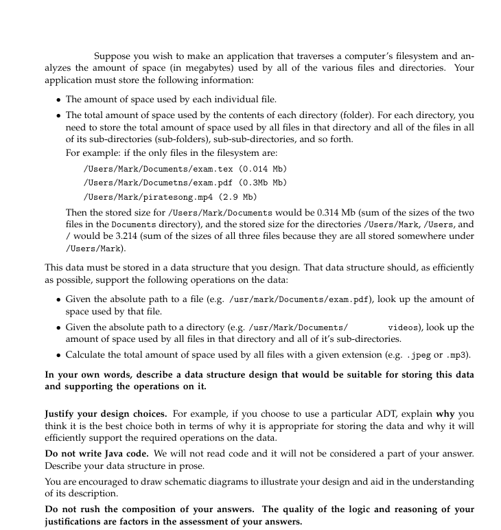 Suppose you wish to make an application that traverses a computer's filesystem and an-
alyzes the amount of space (in megabytes) used by all of the various files and directories. Your
application must store the following information:
• The amount of space used by each individual file.
• The total amount of space used by the contents of each directory (folder). For each directory, you
need to store the total amount of space used by all files in that directory and all of the files in all
of its sub-directories (sub-folders), sub-sub-directories, and so forth.
For example: if the only files in the filesystem are:
/Users/Mark/Documents/exam.tex (0.014 Mb)
/Users/Mark/Documetns/exam.pdf (0.3Mb Mb)
/Users/Mark/piratesong.mp4 (2.9 Mb)
Then the stored size for /Users/Mark/Documents would be 0.314 Mb (sum of the sizes of the two
files in the Documents directory), and the stored size for the directories /Users/Mark, /Users, and
/ would be 3.214 (sum of the sizes of all three files because they are all stored somewhere under
/Users/Mark).
This data must be stored in a data structure that you design. That data structure should, as efficiently
as possible, support the following operations on the data:
• Given the absolute path to a file (e.g. /usr/mark/Documents/exam.pdf), look up the amount of
space used by that file.
Given the absolute path to a directory (e.g. /usr/Mark/Documents/
amount of space used by all files in that directory and all of it's sub-directories.
• Calculate the total amount of space used by all files with a given extension (e.g. jpeg or .mp3).
In your own words, describe a data structure design that would be suitable for storing this data
and supporting the operations on it.
videos), look up the
Justify your design choices. For example, if you choose to use a particular ADT, explain why you
think it is the best choice both in terms of why it is appropriate for storing the data and why it will
efficiently support the required operations on the data.
Do not write Java code. We will not read code and it will not be considered a part of your answer.
Describe your data structure in prose.
You are encouraged to draw schematic diagrams to illustrate your design and aid in the understanding
of its description.
Do not rush the composition of your answers. The quality of the logic and reasoning of your
justifications are factors in the assessment of your answers.

