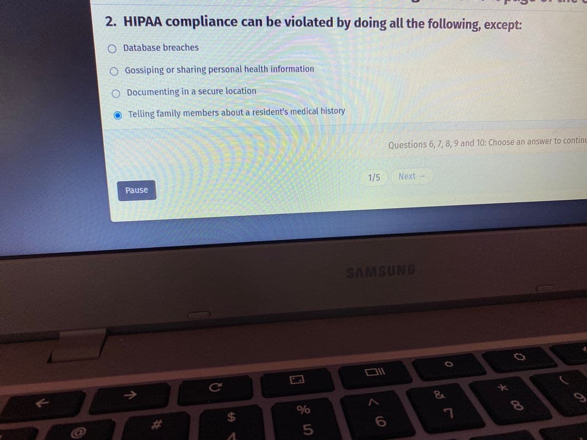 71
2. HIPAA compliance can be violated by doing all the following, except:
O Database breaches
O Gossiping or sharing personal health information
O Documenting in a secure location
Telling family members about a resident's medical history
A
Comm
Pause
→
#
C
$
%
Cr do
Questions 6, 7, 8, 9 and 10: Choose an answer to continu
1/5
Next
SAMSUNG
Oll
< 6
&
7
* ∞
8
on