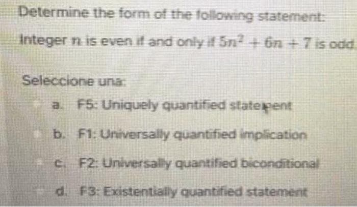 Determine the form of the following statement:
Integer n is even if and only if 5n² + 6n + 7 is odd
Seleccione una:
a. F5: Uniquely quantified statepent
b. F1: Universally quantified implication
c F2: Universally quantified biconditional
d. F3: Existentially quantified statement
