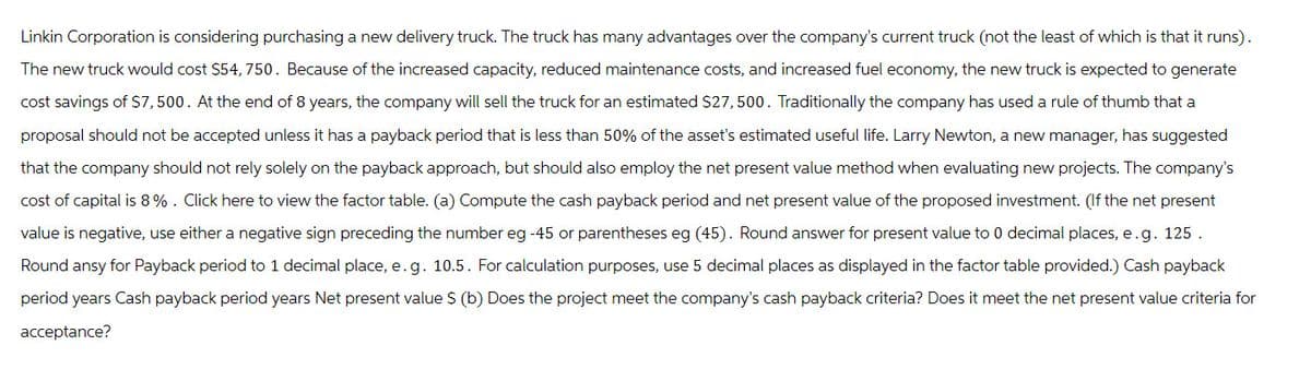 Linkin Corporation is considering purchasing a new delivery truck. The truck has many advantages over the company's current truck (not the least of which is that it runs).
The new truck would cost $54, 750. Because of the increased capacity, reduced maintenance costs, and increased fuel economy, the new truck is expected to generate
cost savings of $7,500. At the end of 8 years, the company will sell the truck for an estimated $27,500. Traditionally the company has used a rule of thumb that a
proposal should not be accepted unless it has a payback period that is less than 50% of the asset's estimated useful life. Larry Newton, a new manager, has suggested
that the company should not rely solely on the payback approach, but should also employ the net present value method when evaluating new projects. The company's
cost of capital is 8%. Click here to view the factor table. (a) Compute the cash payback period and net present value of the proposed investment. (If the net present
value is negative, use either a negative sign preceding the number eg -45 or parentheses eg (45). Round answer for present value to 0 decimal places, e.g. 125.
Round ansy for Payback period to 1 decimal place, e.g. 10.5. For calculation purposes, use 5 decimal places as displayed in the factor table provided.) Cash payback
period years Cash payback period years Net present value $ (b) Does the project meet the company's cash payback criteria? Does it meet the net present value criteria for
acceptance?