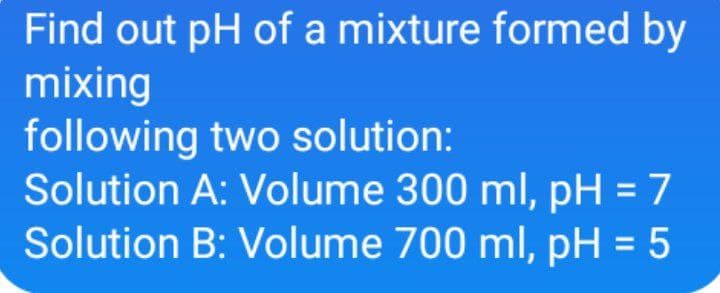 Find out pH of a mixture formed by
mixing
following two solution:
Solution A: Volume 300 ml, pH = 7
Solution B: Volume 700 ml, pH = 5
%3D
%3D
