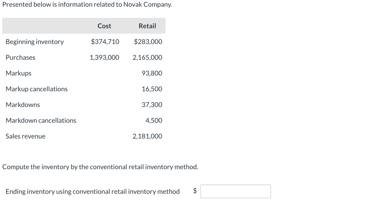 Presented below is information related to Novak Company.
Beginning inventory
Purchases
Markups
Markup cancellations
Markdowns
Markdown cancellations
Sales revenue
Cost
$374,710
1,393,000
Retail
$283,000
2,165,000
93,800
16,500
37,300
4,500
2,181,000
Compute the inventory by the conventional retail inventory method.
Ending inventory using conventional retail inventory method $