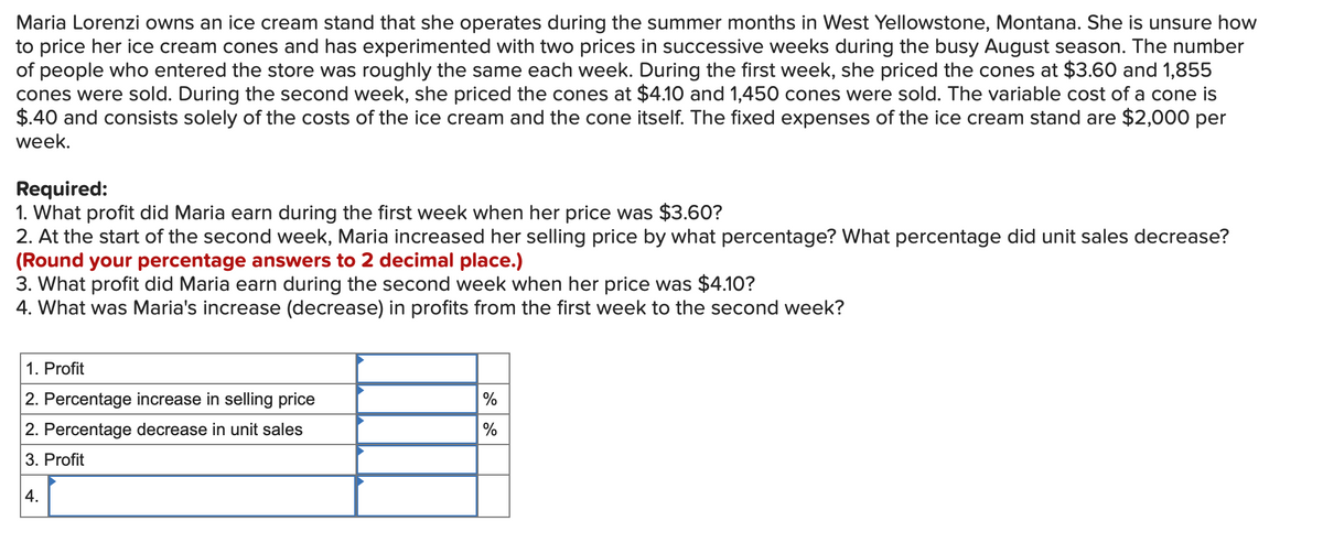 Maria Lorenzi owns an ice cream stand that she operates during the summer months in West Yellowstone, Montana. She is unsure how
to price her ice cream cones and has experimented with two prices in successive weeks during the busy August season. The number
of people who entered the store was roughly the same each week. During the first week, she priced the cones at $3.60 and 1,855
cones were sold. During the second week, she priced the cones at $4.10 and 1,450 cones were sold. The variable cost of a cone is
$.40 and consists solely of the costs of the ice cream and the cone itself. The fixed expenses of the ice cream stand are $2,000 per
week.
Required:
1. What profit did Maria earn during the first week when her price was $3.60?
2. At the start of the second week, Maria increased her selling price by what percentage? What percentage did unit sales decrease?
(Round your percentage answers to 2 decimal place.)
3. What profit did Maria earn during the second week when her price was $4.10?
4. What was Maria's increase (decrease) in profits from the first week to the second week?
1. Profit
2. Percentage increase in selling price
2. Percentage decrease in unit sales
3. Profit
4.
%
%