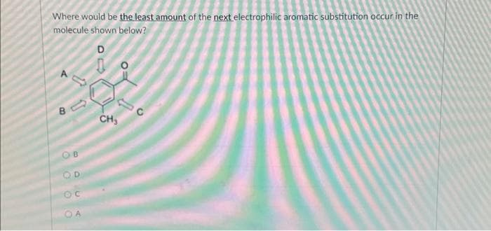 Where would be the least amount of the next electrophilic aromatic substitution occur in the
molecule shown below?
D
B
OB
OD
OC
OA
CH₂
O
C