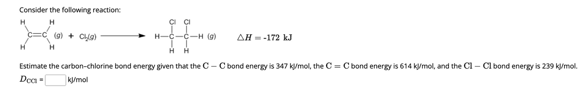 Consider the following reaction:
H
H
-
H
:C (g) + Ch₂(g)
H
CI CI
H-C-C-H (g)
H H
Estimate the carbon-chlorine bond energy given that the C - C bond energy is 347 kJ/mol, the C =
Dccl
kJ/mol
ΔΗ = -172 kJ
= C bond energy is 614 kJ/mol, and the C1 - Cl bond energy is 239 kJ/mol.