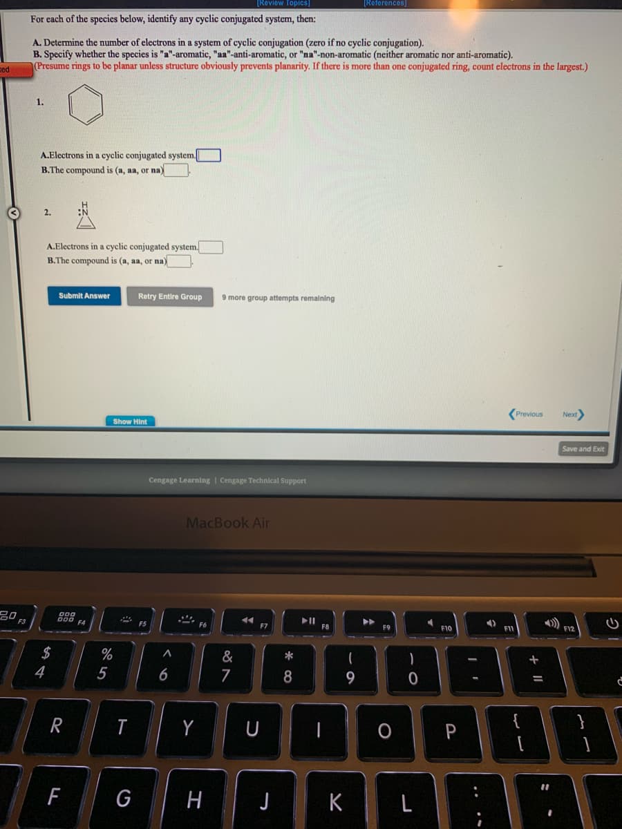 [Review Topics]
[References)
For each of the species below, identify any cyclic conjugated system, then:
A. Determine the mumber of electrons in a system of cyclic conjugation (zero if no cyclic conjugation).
B. Specify whether the species is "a"-aromatic, "aa"-anti-aromatic, or "na"-non-aromatic (neither aromatic nor anti-aromatic).
Presume rings to be planar unless structure obviously prevents planarity. If there is more than one conjugated ring, count electrons in the largest.)
ted
1.
A.Electrons in a cyclic conjugated system.
B.The compound is (a, aa, or na)
2.
A.Electrons in a cyclic conjugated system.
B.The compound is (a, aa, or na)
Submit Answer
Retry Entire Group
9 more group attempts remaining
Previous
Next
Show Hint
Save and Exit
Cengage Learning | Cengage Technical Support
MacBook Air
20
888
F4
II
F8
F5
F7
F9
F10
F1
F12
2$
4
%
&
*
5
7
8
9.
%3D
Y
U
{
G
H J
K
L
+ II
6
