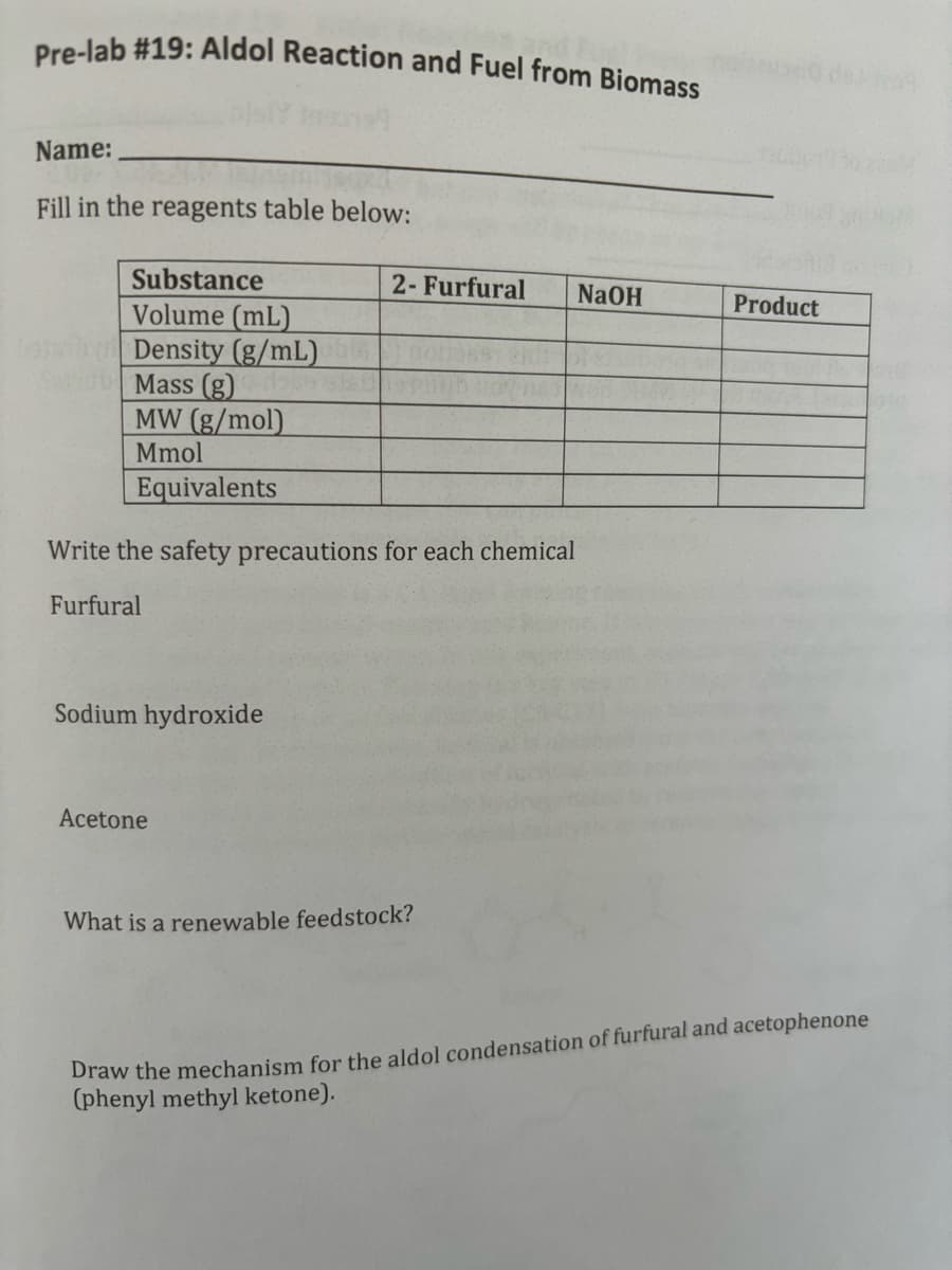 Pre-lab #19: Aldol Reaction and Fuel from Biomass
Name:
Fill in the reagents table below:
Substance
2- Furfural
NaOH
Product
Volume
(mL)
Density (g/mL)
Sub Mass (g)
MW (g/mol)
Mmol
Equivalents
Write the safety precautions for each chemical
Furfural
Sodium hydroxide
Acetone
What is a renewable feedstock?
Draw the mechanism for the aldol condensation of furfural and acetophenone
(phenyl methyl ketone).