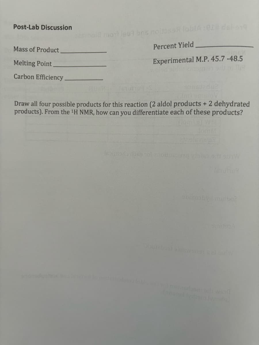 Post-Lab Discussion
Mass of Product
Melting Point
Carbon Efficiency.
semola most leu? bns noise loblA:82# del-919
Percent Yield
Experimental M.P. 45.7 -48.5
Draw all four possible products for this reaction (2 aldol products + 2 dehydrated
products). From the ¹H NMR, how can you differentiate each of these products?
flom
lom M
eneleviupa
sbixonby musibo?
90190A