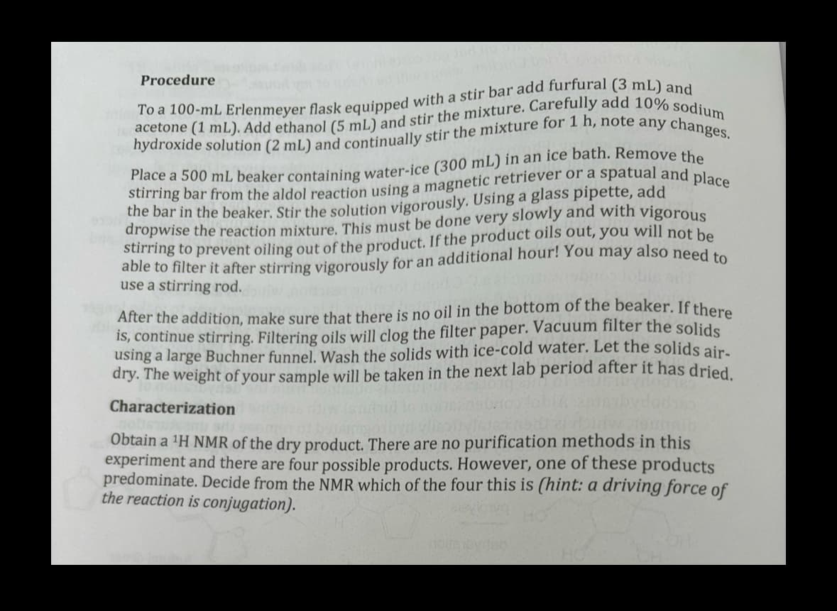 Procedure
acetone (1 mL). Add ethanol (5 mL) and stir the mixture. Carefully add 10% sodium
To a 100-mL Erlenmeyer flask equipped with a stir bar add furfural (3 mL) and
hydroxide solution (2 mL) and continually stir the mixture for 1 h, note any changes.
stirring bar from the aldol reaction using a magnetic retriever or a spatual and place
Place a 500 mL beaker containing water-ice (300 mL) in an ice bath. Remove the
the bar in the beaker. Stir the solution vigorously. Using a glass pipette, add
dropwise the reaction mixture. This must be done very slowly and with vigorous
stirring to prevent oiling out of the product. If the product oils out, you will not be
able to filter it after stirring vigorously for an additional hour! You may also need to
use a stirring rod.
After the addition, make sure that there is no oil in the bottom of the beaker. If there
is, continue stirring. Filtering oils will clog the filter paper. Vacuum filter the solids
using a large Buchner funnel. Wash the solids with ice-cold water. Let the solids air-
dry. The weight of your sample will be taken in the next lab period after it has dried.
Characterization
Obtain a 'H NMR of the dry product. There are no purification methods in this
experiment and there are four possible products. However, one of these products
predominate. Decide from the NMR which of the four this is (hint: a driving force of
the reaction is conjugation).