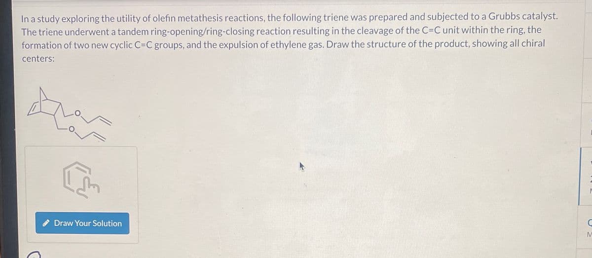 In a study exploring the utility of olefin metathesis reactions, the following triene was prepared and subjected to a Grubbs catalyst.
The triene underwent a tandem ring-opening/ring-closing reaction resulting in the cleavage of the C=C unit within the ring, the
formation of two new cyclic C=C groups, and the expulsion of ethylene gas. Draw the structure of the product, showing all chiral
centers:
Draw Your Solution
M