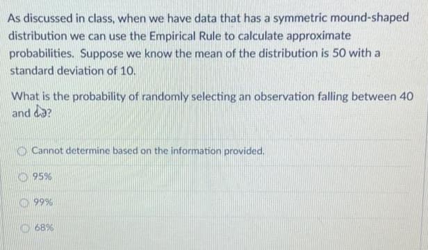 As discussed in class, when we have data that has a symmetric mound-shaped
distribution we can use the Empirical Rule to calculate approximate
probabilities. Suppose we know the mean of the distribution is 50 with a
standard deviation of 10.
What is the probability of randomly selecting an observation falling between 40
and da?
Cannot determine based on the information provided.
95%
99%
68%