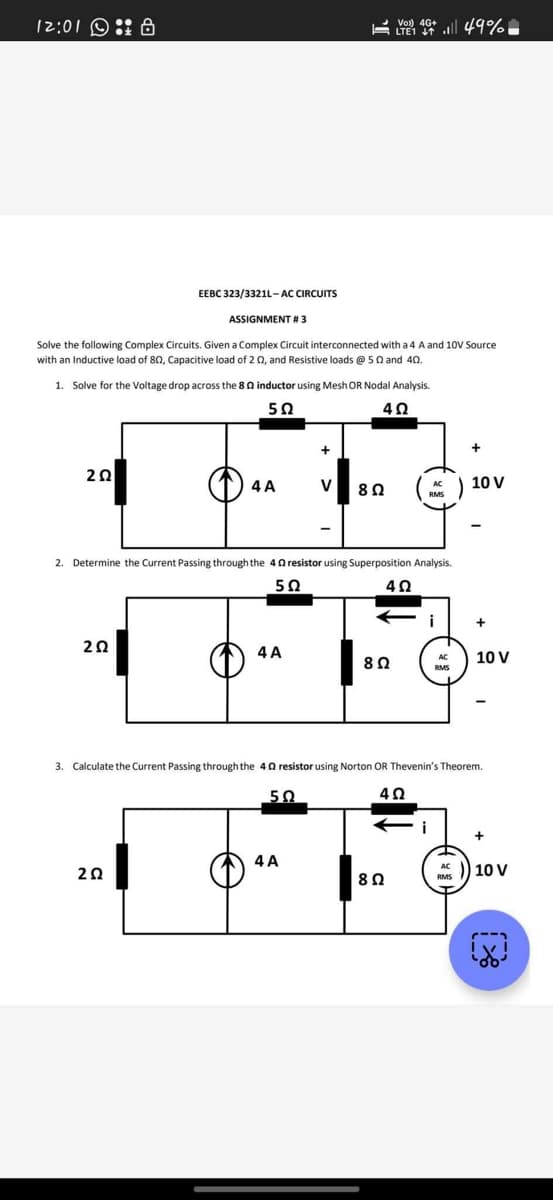 12:01: 8
202
EEBC 323/3321L-AC CIRCUITS
Solve the following Complex Circuits. Given a Complex Circuit interconnected with a 4 A and 10V Source
with an Inductive load of 80, Capacitive load of 2 02, and Resistive loads @ 50 and 40.
ASSIGNMENT # 3
1. Solve for the Voltage drop across the 80 inductor using Mesh OR Nodal Analysis.
5Ω
4Ω
202
2Ω
4 A
4 A
+
2. Determine the Current Passing through the 402 resistor using Superposition Analysis.
5Ω
40
50
V
4 A
8 Ω
VO) 46+ 49%
LTE1
8 Ω
8 Ω
AC
RMS
i
i
AC
RMS
3. Calculate the Current Passing through the 40 resistor using Norton OR Thevenin's Theorem.
4Ω
10 V
RMS
-
+
10 V
-
+
10 V
A