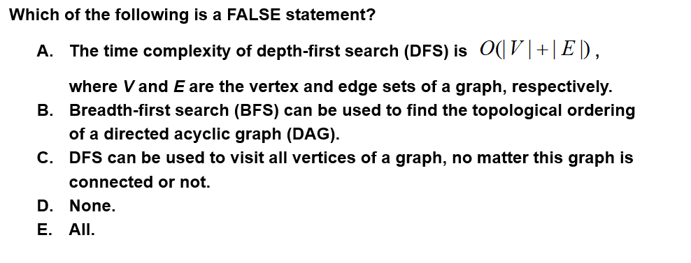 Which of the following is a FALSE statement?
A. The time complexity of depth-first search (DFS) is O(V|+|E),
where Vand E are the vertex and edge sets of a graph, respectively.
B. Breadth-first search (BFS) can be used to find the topological ordering
of a directed acyclic graph (DAG).
C. DFS can be used to visit all vertices of a graph, no matter this graph is
connected or not.
D. None.
E. All.
