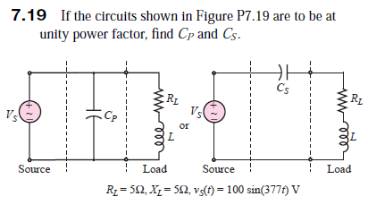 7.19 If the circuits shown in Figure P7.19 are to be at
unity power factor, find Cp and Cs.
Cs
Rz
RL
Vs
or
Load
Source !
Load
Source
R = 52, X, = 50, vs(t) = 100 sin(377f) V
нЕ

