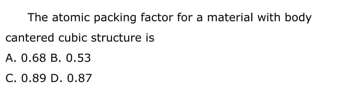 The atomic packing factor for a material with body
cantered cubic structure is
A. 0.68 B. 0.53
C. 0.89 D. 0.87