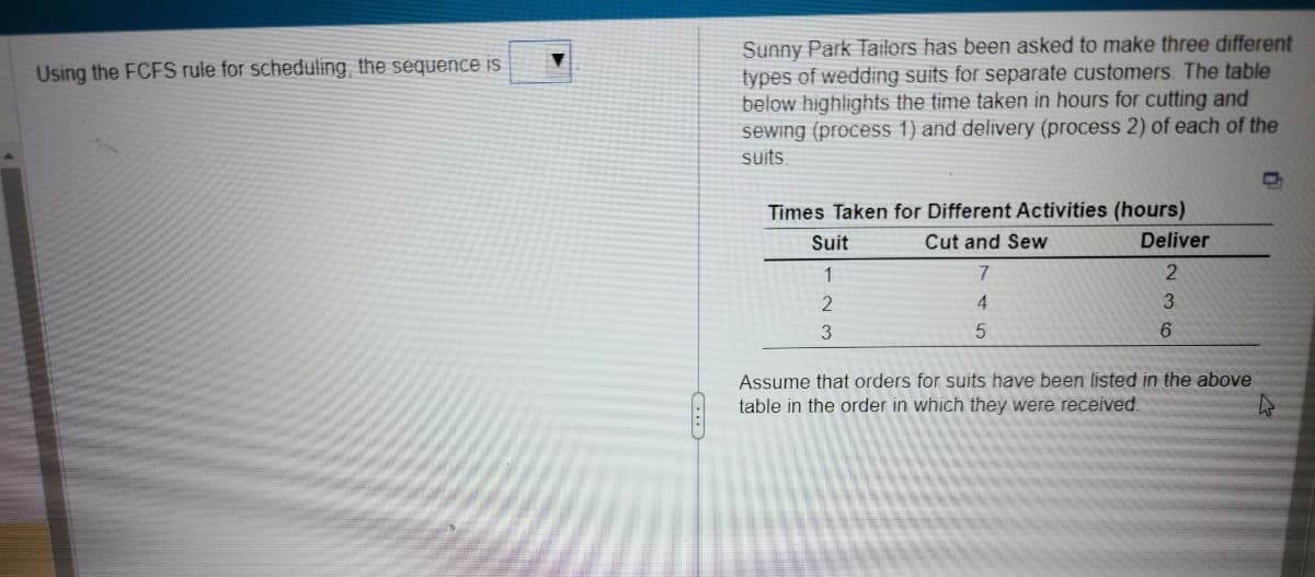 Using the FCFS rule for scheduling, the sequence is
Sunny Park Tailors has been asked to make three different
types of wedding suits for separate customers. The table
below highlights the time taken in hours for cutting and
sewing (process 1) and delivery (process 2) of each of the
suits
Times Taken for Different Activities (hours)
Cut and Sew
Suit
1
2
3
7
4
5
Deliver
2
3
6
Assume that orders for suits have been listed in the above
table in the order in which they were received.
C