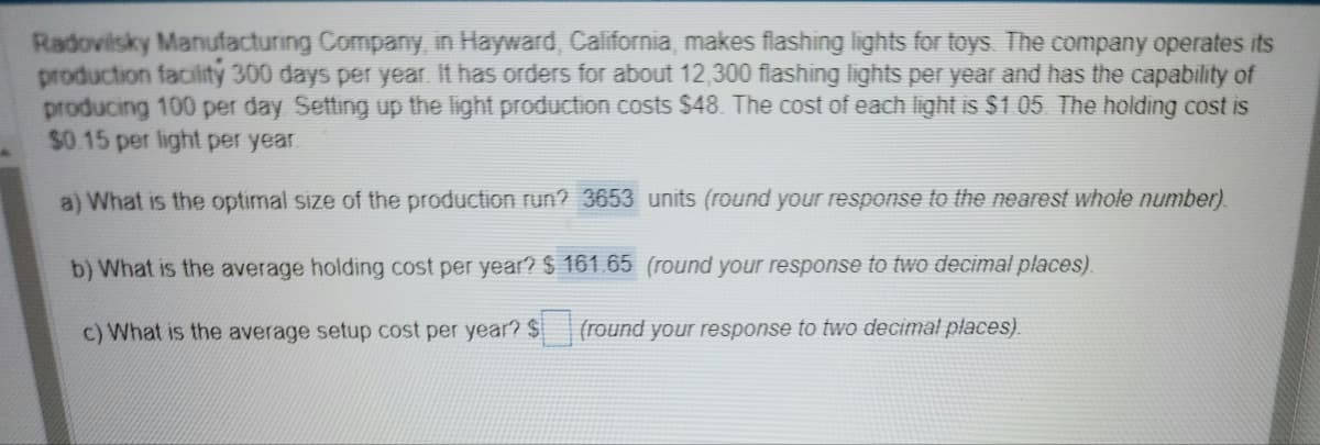 Radovilsky Manufacturing Company, in Hayward, California, makes flashing lights for toys. The company operates its
production facility 300 days per year. It has orders for about 12,300 flashing lights per year and has the capability of
producing 100 per day. Setting up the light production costs $48. The cost of each light is $1.05. The holding cost is
$0.15 per light per year.
a) What is the optimal size of the production run? 3653 units (round your response to the nearest whole number).
b) What is the average holding cost per year? $ 161.65 (round your response to two decimal places).
c) What is the average setup cost per year? $ (round your response to two decimal places).