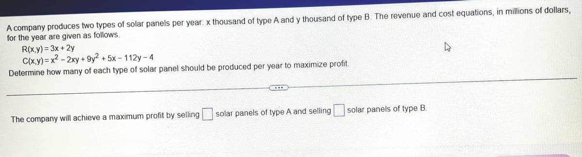 A company produces two types of solar panels per year: x thousand of type A and y thousand of type B. The revenue and cost equations, in millions of dollars,
for the year are given as follows.
R(x,y) = 3x +2y
C(x,y) = x2 – 2xy + 9y² + 5x – 112y - 4
Determine how many of each type of solar panel should be produced per year to maximize profit.
|
The company will achieve a maximum profit by selling
solar panels of type A and selling
solar panels of type B.
