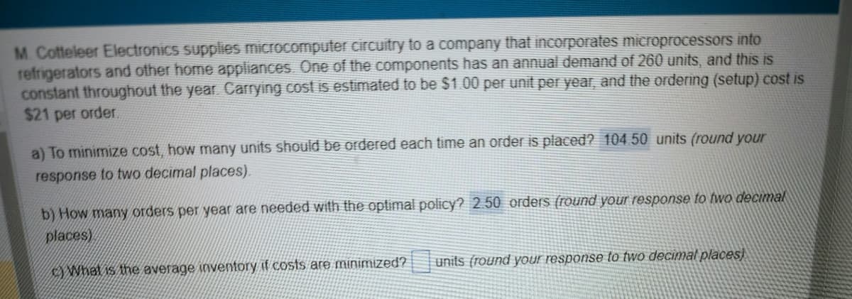 M. Cotteleer Electronics supplies microcomputer circuitry to a company that incorporates microprocessors into
refrigerators and other home appliances. One of the components has an annual demand of 260 units, and this is
constant throughout the year. Carrying cost is estimated to be $1.00 per unit per year, and the ordering (setup) cost is
$21 per order.
a) To minimize cost, how many units should be ordered each time an order is placed? 104.50 units (round your
response to two decimal places).
b) How many orders per year are needed with the optimal policy? 2.50 orders (round your response to two decimal
places)
What is the average inventory if costs are minimized?
units (round your response to two decimal places)
