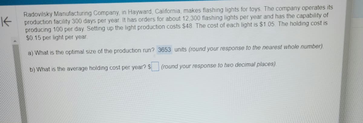 K
Radovilsky Manufacturing Company, in Hayward, California, makes flashing lights for toys. The company operates its
production facility 300 days per year. It has orders for about 12,300 flashing lights per year and has the capability of
producing 100 per day. Setting up the light production costs $48. The cost of each light is $1.05. The holding cost is
$0.15 per light per year.
a) What is the optimal size of the production run? 3653 units (round your response to the nearest whole number).
b) What is the average holding cost per year? $
(round your response to two decimal places)