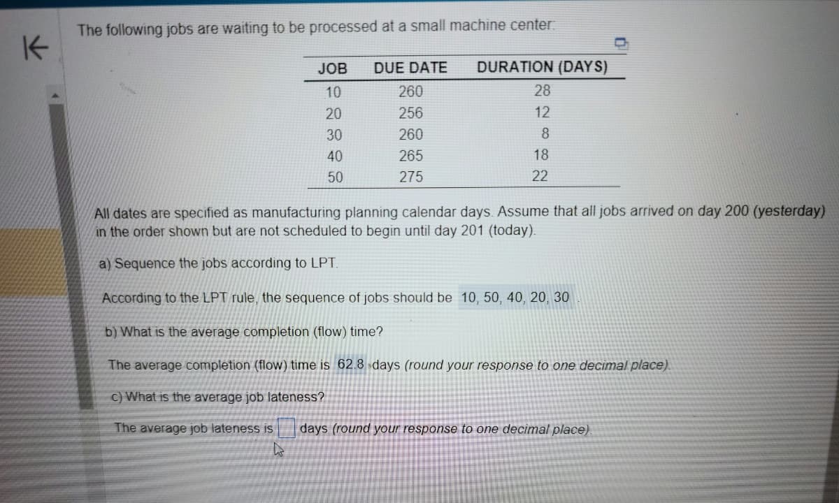 K
The following jobs are waiting to be processed at a small machine center:
JOB
10
20
30
40
50
DUE DATE DURATION (DAYS)
260
256
260
265
275
28
12
8
18
22
All dates are specified as manufacturing planning calendar days. Assume that all jobs arrived on day 200 (yesterday)
in the order shown but are not scheduled to begin until day 201 (today).
a) Sequence the jobs according to LPT.
According to the LPT rule, the sequence of jobs should be 10, 50, 40, 20, 30
b) What is the average completion (flow) time?
The average completion (flow) time is 62.8 days (round your response to one decimal place).
c) What is the average job lateness?
The average job lateness is
4
days (round your response to one decimal place).