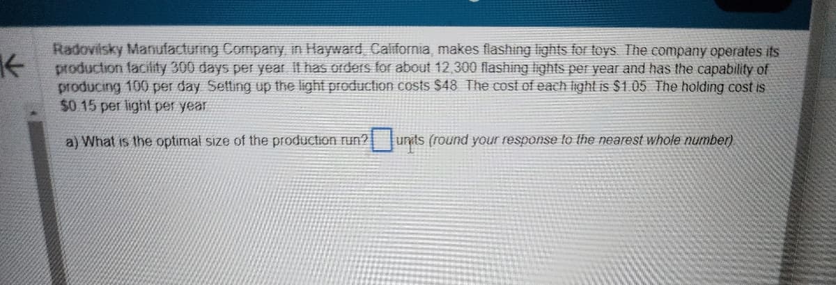 K
Radovilsky Manufacturing Company, in Hayward, California, makes flashing lights for toys. The company operates its
production facility 300 days per year. It has orders for about 12,300 flashing lights per year and has the capability of
producing 100 per day Setting up the light production costs $48. The cost of each light is $1.05 The holding cost is
$0.15 per light per year
a) What is the optimal size of the production run?
units (round your response to the nearest whole number).