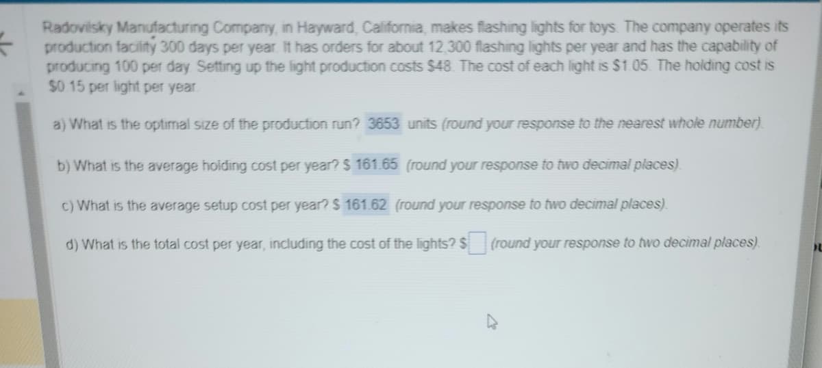 Radovilsky Manufacturing Company, in Hayward, California, makes flashing lights for toys. The company operates its
production facility 300 days per year. It has orders for about 12,300 flashing lights per year and has the capability of
producing 100 per day. Setting up the light production costs $48. The cost of each light is $1.05. The holding cost is
$0.15 per light per year
a) What is the optimal size of the production run? 3653 units (round your response to the nearest whole number).
b) What is the average holding cost per year? $ 161.65 (round your response to two decimal places)
c) What is the average setup cost per year? $ 161.62 (round your response to two decimal places).
d) What is the total cost per year, including the cost of the lights? $ (round your response to two decimal places).